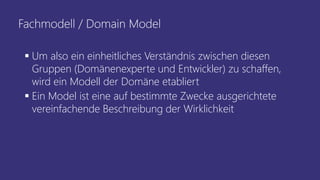 Fachmodell / Domain Model
▪ Um also ein einheitliches Verständnis zwischen diesen
Gruppen (Domänenexperte und Entwickler) zu schaffen,
wird ein Modell der Domäne etabliert
▪ Ein Model ist eine auf bestimmte Zwecke ausgerichtete
vereinfachende Beschreibung der Wirklichkeit
 