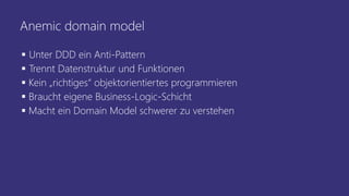 Anemic domain model
▪ Unter DDD ein Anti-Pattern
▪ Trennt Datenstruktur und Funktionen
▪ Kein „richtiges“ objektorientiertes programmieren
▪ Braucht eigene Business-Logic-Schicht
▪ Macht ein Domain Model schwerer zu verstehen
 
