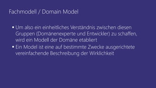 Fachmodell / Domain Model
▪ Um also ein einheitliches Verständnis zwischen diesen
Gruppen (Domänenexperte und Entwickler) zu schaffen,
wird ein Modell der Domäne etabliert
▪ Ein Model ist eine auf bestimmte Zwecke ausgerichtete
vereinfachende Beschreibung der Wirklichkeit
 