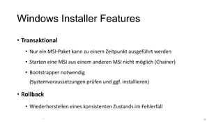 Windows Installer Features
• Transaktional
• Nur ein MSI-Paket kann zu einem Zeitpunkt ausgeführt werden
• Starten eine MSI aus einem anderen MSI nicht möglich (Chainer)
• Bootstrapper notwendig
(Systemvoraussetzungen prüfen und ggf. installieren)
• Rollback
• Wiederherstellen eines konsistenten Zustands im Fehlerfall
1818
 