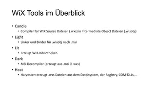 WiX Tools im Überblick
• Candle
• Compiler für WiX Source Dateien (.wxs) in Intermediate Object Dateien (.wixobj)
• Light
• Linker und Binder für .wixobj nach .msi
• Lit
• Erzeugt WiX-Bibliotheken
• Dark
• MSI Decompiler (erzeugt aus .msi .wxs)
• Heat
• Harvester: erzeugt .wxs Dateien aus dem Dateisystem, der Registry, COM-DLLs, ..
 