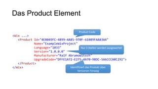 Das Product Element
<Wix ...>
<Product Id="4E8049FC-4899-4A85-970F-61089FAA83A4"
Name="ExampleWixProject"
Language="1033"
Version="1.0.0.0"
Manufacturer="Ralf Abramowitsch"
UpgradeCode="DFFE1A72-E275-4A70-9BDC-5A6CCCA0C292">
</Product>
</Wix>
Product Code
Nur 3 Stellen werden ausgewertet
Identifiziert das Produkt über
Versionen hinweg
 
