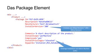 Das Package Element
<Wix ...>
<Product ...>
<Package Id='PUT-GUID-HERE'
Description='NotePadDNC13'
Manufacturer='Ralf Abramowitsch'
InstallerVersion='200'
Comments='A short description of the product.'
InstallScope='perMachine'
Compressed='yes'
InstallPrivileges='elevated'
Keywords='Installer,MSI,Database' />
</Product>
</Wix>
=msiexec.exe [MajorVersion] * 100 +
[MinorVersion]
Erzwingt Installation mit Admin-Rechten
(UAC)
 