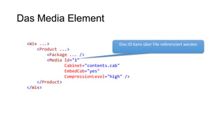 Das Media Element
<Wix ...>
<Product ...>
<Package ... />
<Media Id="1"
Cabinet="contents.cab"
EmbedCab="yes"
CompressionLevel="high" />
</Product>
</Wix>
Disc-ID kann über File referenziert werden
 