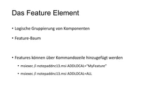 Das Feature Element
• Logische Gruppierung von Komponenten
• Feature-Baum
• Features können über Kommandozeile hinzugefügt werden
• msiexec /i notepaddnc13.msi ADDLOCAL=“MyFeature”
• msiexec /i notepaddnc13.msi ADDLOCAL=ALL
 