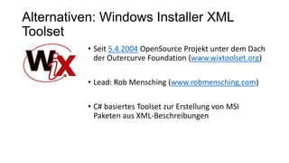 Alternativen: Windows Installer XML
Toolset
• Seit 5.4.2004 OpenSource Projekt unter dem Dach
der Outercurve Foundation (www.wixtoolset.org)
• Lead: Rob Mensching (www.robmensching.com)
• C# basiertes Toolset zur Erstellung von MSI
Paketen aus XML-Beschreibungen
 