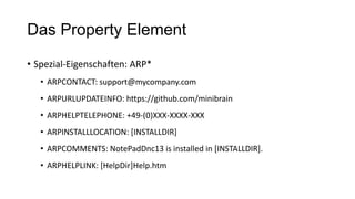 Das Property Element
• Spezial-Eigenschaften: ARP*
• ARPCONTACT: support@mycompany.com
• ARPURLUPDATEINFO: https://github.com/minibrain
• ARPHELPTELEPHONE: +49-(0)XXX-XXXX-XXX
• ARPINSTALLLOCATION: [INSTALLDIR]
• ARPCOMMENTS: NotePadDnc13 is installed in [INSTALLDIR].
• ARPHELPLINK: [HelpDir]Help.htm
 
