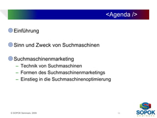 <Agenda />

 Einführung

 Sinn und Zweck von Suchmaschinen

 Suchmaschinenmarketing
     – Technik von Suchmaschinen
     – Formen des Suchmaschinenmarketings
     – Einstieg in die Suchmaschinenoptimierung




 © SOPOK Seminare, 2009                           11
 