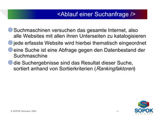 <Ablauf einer Suchanfrage />

 Suchmaschinen versuchen das gesamte Internet, also
  alle Websites mit allen ihren Unterseiten zu katalogisieren
 jede erfasste Website wird hierbei thematisch eingeordnet
 eine Suche ist eine Abfrage gegen den Datenbestand der
  Suchmaschine
 die Suchergebnisse sind das Resultat dieser Suche,
  sortiert anhand von Sortierkriterien (Rankingfaktoren)




 © SOPOK Seminare, 2009                        13
 