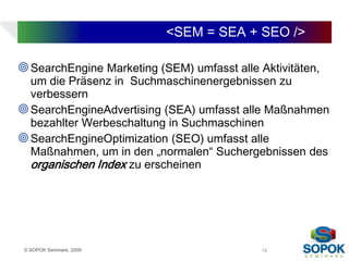 <SEM = SEA + SEO />

 SearchEngine Marketing (SEM) umfasst alle Aktivitäten,
  um die Präsenz in Suchmaschinenergebnissen zu
  verbessern
 SearchEngineAdvertising (SEA) umfasst alle Maßnahmen
  bezahlter Werbeschaltung in Suchmaschinen
 SearchEngineOptimization (SEO) umfasst alle
  Maßnahmen, um in den „normalen“ Suchergebnissen des
  organischen Index zu erscheinen




 © SOPOK Seminare, 2009                      15
 