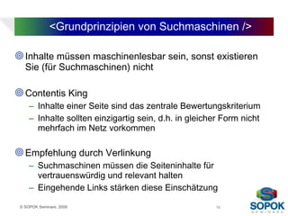 <Grundprinzipien von Suchmaschinen />

 Inhalte müssen maschinenlesbar sein, sonst existieren
   Sie (für Suchmaschinen) nicht

 Contentis King
     – Inhalte einer Seite sind das zentrale Bewertungskriterium
     – Inhalte sollten einzigartig sein, d.h. in gleicher Form nicht
       mehrfach im Netz vorkommen

 Empfehlung durch Verlinkung
     – Suchmaschinen müssen die Seiteninhalte für
       vertrauenswürdig und relevant halten
     – Eingehende Links stärken diese Einschätzung

 © SOPOK Seminare, 2009                                16
 