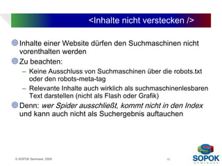 <Inhalte nicht verstecken />

 Inhalte einer Website dürfen den Suchmaschinen nicht
  vorenthalten werden
 Zu beachten:
     – Keine Ausschluss von Suchmaschinen über die robots.txt
       oder den robots-meta-tag
     – Relevante Inhalte auch wirklich als suchmaschinenlesbaren
       Text darstellen (nicht als Flash oder Grafik)
 Denn: wer Spider ausschließt, kommt nicht in den Index
   und kann auch nicht als Suchergebnis auftauchen




 © SOPOK Seminare, 2009                           18
 