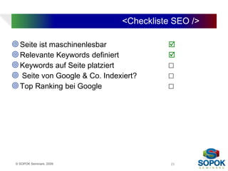 <Checkliste SEO />

 Seite ist maschinenlesbar             
 Relevante Keywords definiert          
 Keywords auf Seite platziert          ☐
 Seite von Google & Co. Indexiert?     ☐
 Top Ranking bei Google                ☐




 © SOPOK Seminare, 2009                  23
 