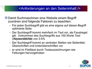 <Anforderungen an den Seiteninhalt />

 Damit Suchmaschinen eine Website einem Begriff
   zuordnen sind folgende Faktoren zu beachten:
     – Für jeden Suchbegriff gibt es eine eigene auf diesen Begriff
       optimierte Seite
     – Der Suchbegriff kommt mehrfach im Text vor, als Faustregel
       gilt: Vorkommen des Suchbegriffs aus 100 Worte Text
       (Keyworddichte) von 3-5%
     – Der Suchbegriff kommt an zentralen Stellen wie Seitentitel,
       Überschriften und Unterüberschriften vor
     – er wird im Fließtext durch Textauszeichnungen wie
       Fettungen hervorgehoben



 © SOPOK Seminare, 2009                             25
 
