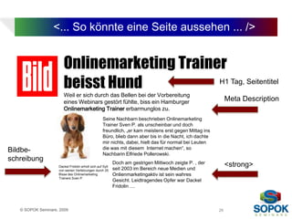 <... So könnte eine Seite aussehen ... />


                       Onlinemarketing Trainer
                       beisst Hund           H1 Tag, Seitentitel
                       Weil er sich durch das Bellen bei der Vorbereitung
                       eines Webinars gestört fühlte, biss ein Hamburger                                     Meta Description
                       Onlinemarketing Trainer erbarmunglos zu.
                                                   Seine Nachbarn beschrieben Onlinemarketing
                                                   Trainer Sven P. als unscheinbar und doch
                                                   freundlich, „er kam meistens erst gegen Mittag ins
                                                   Büro, blieb dann aber bis in die Nacht, ich dachte
                                                   mir nichts, dabei, hielt das für normal bei Leuten
                                                   die was mit diesem Internet machen“, so
Bildbe-                                            Nachbarin Elfriede Pollerowski.
schreibung                                                 Doch am gestrigen Mittwoch zeigte P. , der
                    Dackel Fridolin erholt sich auf Sylt
                                                           seit 2003 im Bereich neue Medien und
                                                                                                             <strong>
                    von seinen Verletzungen durch 25
                    Bisse des Onlinemarketing              Onlienmarketingaktiv ist sein wahres
                    Trainers Sven P.
                                                           Gesicht. Leidtragendes Opfer war Dackel
                                                           Fridolin ....



   © SOPOK Seminare, 2009                                                                               26
 