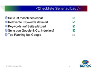 <Checkliste Seitenaufbau />

 Seite ist maschinenlesbar                        
 Relevante Keywords definiert                     
 Keywords auf Seite platziert                     
 Seite von Google & Co. Indexiert?                
 Top Ranking bei Google                           ☐




 © SOPOK Seminare, 2009                       27
 