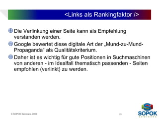 <Links als Rankingfaktor />

 Die Verlinkung einer Seite kann als Empfehlung
  verstanden werden.
 Google bewertet diese digitale Art der „Mund-zu-Mund-
  Propaganda“ als Qualitätskriterium.
 Daher ist es wichtig für gute Positionen in Suchmaschinen
  von anderen - im Idealfall thematisch passenden - Seiten
  empfohlen (verlinkt) zu werden.




 © SOPOK Seminare, 2009                       28
 
