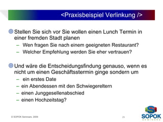 <Praxisbeispiel Verlinkung />

 Stellen Sie sich vor Sie wollen einen Lunch Termin in
   einer fremden Stadt planen
     – Wen fragen Sie nach einem geeigneten Restaurant?
     – Welcher Empfehlung werden Sie eher vertrauen?

 Und wäre die Entscheidungsfindung genauso, wenn es
   nicht um einen Geschäftsstermin ginge sondern um
     –   ein erstes Date
     –   ein Abendessen mit den Schwiegereltern
     –   einen Junggesellenabschied
     –   einen Hochzeitstag?


 © SOPOK Seminare, 2009                           29
 