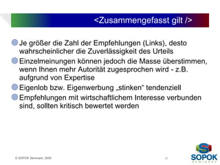<Zusammengefasst gilt />

 Je größer die Zahl der Empfehlungen (Links), desto
  wahrscheinlicher die Zuverlässigkeit des Urteils
 Einzelmeinungen können jedoch die Masse überstimmen,
  wenn Ihnen mehr Autorität zugesprochen wird - z.B.
  aufgrund von Expertise
 Eigenlob bzw. Eigenwerbung „stinken“ tendenziell
 Empfehlungen mit wirtschaftlichem Interesse verbunden
  sind, sollten kritisch bewertet werden




 © SOPOK Seminare, 2009                      31
 