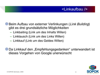 <Linkaufbau />


 Beim Aufbau von externer Verlinkungen (Link Building)
   gibt es drei grundsätzliche Möglichkeiten
     – Linkbaiting (Link um des Inhalts Willen)
     – Linktausch (Link um des Links Willen)
     – Linkkauf (Link um des Geldes Willen)

 Da Linkkauf den „Empfehlungsgedanken“ unterwandert ist
   dieses Vorgehen von Google unerwünscht




 © SOPOK Seminare, 2009                           32
 