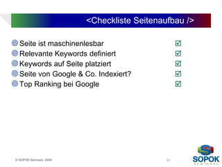<Checkliste Seitenaufbau />

 Seite ist maschinenlesbar                        
 Relevante Keywords definiert                     
 Keywords auf Seite platziert                     
 Seite von Google & Co. Indexiert?                
 Top Ranking bei Google                           




 © SOPOK Seminare, 2009                       33
 