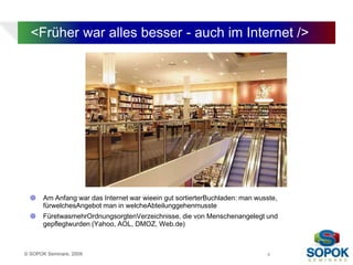 <Früher war alles besser - auch im Internet />




      Am Anfang war das Internet war wieein gut sortierterBuchladen: man wusste,
       fürwelchesAngebot man in welcheAbteilunggehenmusste
      FüretwasmehrOrdnungsorgtenVerzeichnisse, die von Menschenangelegt und
       gepflegtwurden (Yahoo, AOL, DMOZ, Web.de)



© SOPOK Seminare, 2009                                                       4
 