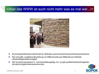 <Aber das WWW ist auch nicht mehr was es mal war.../>




      DurchrapidesWachstumderAnzahl an Websites warenVerzeichnissenichtmehrausreichend.
      Die manuelle, qualitative Beurteilung von Millionenoder gar Milliardenvon Website
       istzeitnah&generellunmöglich
      Die Verzeichnissewarenz.T. kommerziellausgelegt, d.h. es gab qualitativbessereAngebote,
       die abernichtgefundenwerdenkonnten


© SOPOK Seminare, 2009                                                          5
 