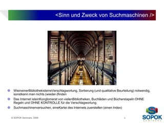<Sinn und Zweck von Suchmaschinen />




    WieineinerBibliothekisteineVerschlagwortung, Sortierung (und qualitative Beurteilung) notwendig,
     sonstkann man nichts (wieder-)finden
    Das Internet isteinKonglomerat von vielenBibliotheken, Buchläden und Bücherstapeln OHNE
     Regeln und OHNE KONTROLLE für die Verschlagwortung.
    Suchmaschinenversuchen, eineKartei des Internets zuerstellen (einen Index)


    © SOPOK Seminare, 2009                                                        6
 