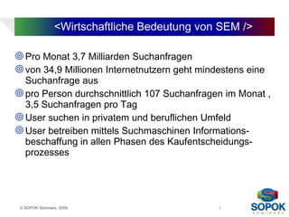 <Wirtschaftliche Bedeutung von SEM />

 Pro Monat 3,7 Milliarden Suchanfragen
 von 34,9 Millionen Internetnutzern geht mindestens eine
  Suchanfrage aus
 pro Person durchschnittlich 107 Suchanfragen im Monat ,
  3,5 Suchanfragen pro Tag
 User suchen in privatem und beruflichen Umfeld
 User betreiben mittels Suchmaschinen Informations-
  beschaffung in allen Phasen des Kaufentscheidungs-
  prozesses




 © SOPOK Seminare, 2009                       7
 
