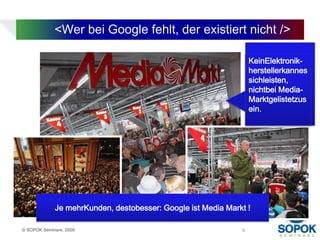 <Wer bei Google fehlt, der existiert nicht />

                                                                  KeinElektronik-
                                                                  herstellerkannes
                                                                  sichleisten,
                                                                  nichtbei Media-
                                                                  Marktgelistetzus
                                                                  ein.




             Je mehrKunden, destobesser: Google ist Media Markt !

© SOPOK Seminare, 2009                                        9
 