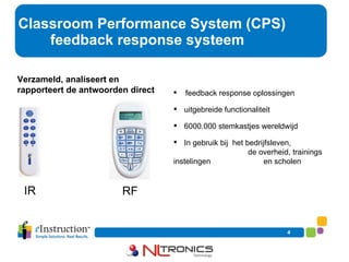 Classroom Performance System (CPS)   feedback response systeem Verzameld, analiseert en rapporteert de antwoorden direct feedback response oplossingen  uitgebreide functionaliteit 6000.000 stemkastjes wereldwijd In gebruik bij  het bedrijfsleven,  …. de overheid, trainings instelingen  …. en scholen IR RF 