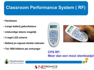 Classroom Performance System ( RF) CPS RF: Meer dan een mooi stemkastje! •  Handzaam •  Lange batterij gebruiksduur •  wiskundige tekens mogelijk •  3 regel LCD scherm •  Batterij en signaal sterkte indicator •  Tot 1000 klikkers per ontvanger 