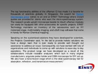 The top functionality abilities of the uRaman Ci has made it a favorite for
thousands of scientists globally. In Singapore, the search for Raman
microscope price comes to an end at EINST Technology where instant
quotes are provided for clients who want the micro-spectroscopy system.
The research grade upright microscope beside its inbuilt uRaman modules
can easily be equipped with other accessories for specific projects. EINST
Technology maintains an inventory of the accessories such as XY
motorized stage, multimodality imaging, and uSoft map software that come
in handy for Raman Chemical mapping.
Speaking on the customized solutions they have developed for scientists,
the Projects Coordinator said, “In the bid to provide holistic solutions we
have a design team that is ever ready to provide well thought out
assistance to address an issue. Consequently, we have worked with lots of
organizations and individuals to come up with solutions to ease day to day
operations. The product range we have developed as a result of this
collaborations include rotatable analyzers which lack in many original
manufacturers, angulate probe holder and OEM microscope for DIY set up.
We also have a transmission stage which is the ideal spectroscopy tool for
absorption, reflection, and transmission measurement.”
 