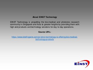 About EINST Technology
EINST Technology is propelling the bio-medical and photonics research
community in Singapore and Asia to greater heights by providing them with
high-end products and technology solutions for day to day operations.
Source URL:
https://www.briefingwire.com/pr/einst-technology-is-offering-bio-medical-
technology-products
 