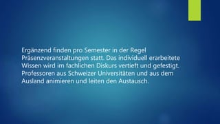 Ergänzend finden pro Semester in der Regel
Präsenzveranstaltungen statt. Das individuell erarbeitete
Wissen wird im fachlichen Diskurs vertieft und gefestigt.
Professoren aus Schweizer Universitäten und aus dem
Ausland animieren und leiten den Austausch.
 