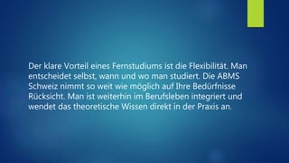 Der klare Vorteil eines Fernstudiums ist die Flexibilität. Man
entscheidet selbst, wann und wo man studiert. Die ABMS
Schweiz nimmt so weit wie möglich auf Ihre Bedürfnisse
Rücksicht. Man ist weiterhin im Berufsleben integriert und
wendet das theoretische Wissen direkt in der Praxis an.
 