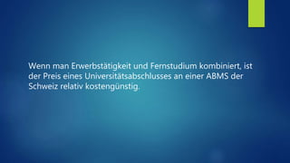 Wenn man Erwerbstätigkeit und Fernstudium kombiniert, ist
der Preis eines Universitätsabschlusses an einer ABMS der
Schweiz relativ kostengünstig.
 