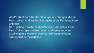 ABMS steht auch für die Bildungseinrichtungen, die ein
Fernstudium und Weiterbildungskurse als Fernlehrgänge
anbietet
Dazu gehören auch Fachhochschulen, die sich auf das
Fernstudium spezialisiert haben und keine anderen
Studiengänge anbieten oder auf die Weiterbildung
spezialisiert Fernakademie.
 