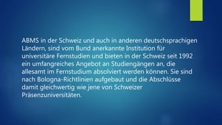ABMS in der Schweiz und auch in anderen deutschsprachigen
Ländern, sind vom Bund anerkannte Institution für
universitäre Fernstudien und bieten in der Schweiz seit 1992
ein umfangreiches Angebot an Studiengängen an, die
allesamt im Fernstudium absolviert werden können. Sie sind
nach Bologna-Richtlinien aufgebaut und die Abschlüsse
damit gleichwertig wie jene von Schweizer
Präsenzuniversitäten.
 