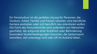 Ein Fernstudium ist die perfekte Lösung für Personen, die
Studium, Arbeit, Familie und Freizeit vereinen, eine berufliche
Karriere anstreben oder sich beruflich neu orientieren wollen.
Die Form des Fernunterrichts wird außerdem von Menschen
geschätzt, die aufgrund einer Krankheit oder Behinderung
besondere Studienbedingungen brauchen, die Spitzensport
betreiben, viel unterwegs sind oder oft im Ausland leben.
 