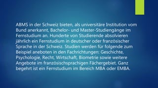 ABMS in der Schweiz bieten, als universitäre Institution vom
Bund anerkannt, Bachelor- und Master-Studiengänge im
Fernstudium an. Hunderte von Studierende absolvieren
jährlich ein Fernstudium in deutscher oder französischer
Sprache in der Schweiz. Studien werden für folgende zum
Beispiel aneboten in den Fachrichtungen: Geschichte,
Psychologie, Recht, Wirtschaft, Biometrie sowie weitere
Angebote im französischsprachigen Fächergebiet. Ganz
begehrt ist ein Fernstudium im Bereich MBA oder EMBA.
 