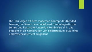 Die Unis folgen oft dem modernen Konzept des Blended
Learning. In diesem Lernmodell wird computergestütztes
Lernen und klassischer Unterricht kombiniert, d. h. das
Studium ist als Kombination von Selbststudium, eLearning
und Präsenzunterricht aufgebaut.
 