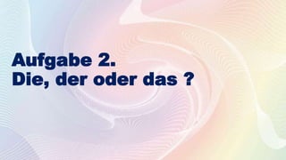 Aufgabe 2.
Die, der oder das ?
 
