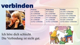 verbinden
Präsens
ich verbinde
du verbindest
er/sie/es verbindet
wir verbinden
ihr verbindet
sie/Sie verbinden
Präteritum
ich verband
du verbandest
er/sie/es verband
wir verbanden
ihr verbandet
sie/Sie verbanden
Perfekt
ich habe verbunden
du hast verbunden
er/sie/es hat verbunden
wir haben verbunden
ihr habt verbunden
sie/Sie haben verbunden
Ich höre dich schlecht.
Die Verbindung ist nicht gut.
 