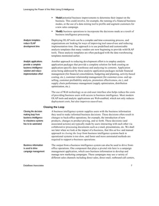 Leveraging the Power of the Web Using E-Intelligence


                              •   Model potential business improvements to determine their impact on the
                                  business. This could involve, for example, the running of a financial business
                                  modes, or the use of a data mining tool to profile and segment customers for
                                  a new sales campaign.
                              •   Modify business operations to incorporate the decisions made as a result of
                                  business intelligence processing.

Analysis templates            Deploying OLAP tools can be a complex and time-consuming process, and
reduce OLAP                   organizations are looking for ways of improving tool ease-of-use and reducing
development time              implementation time. One approach is to use predefined and customizable
                              analysis templates that many vendors are now beginning to provide with OLAP
                              tools. These analysis templates are often packaged with the data warehousing
                              templates mentioned earlier.

Analytic applications         Another approach to reducing development effort is to employ analytic
provide a complete            application packages that provide a complete solution for both creating an
business intelligence         application-specific data warehouse and analyzing its contents. Application
solution and reduce           areas being addressed by these analytic application packages include financial
implementation effort         management (for financial consolidation, budgeting and planning, activity-based
                              costing, etc.), customer relationship management (for customer cross- and up-
                              selling, customer profitability analysis, promotion effectiveness, etc.), and
                              supply chain performance management (supply optimization, distribution
                              optimization, etc.).

                              The use of Web technology as an end-user interface also helps reduce the costs
                              of providing business users with access to business intelligence. Most modern
                              OLAP tools and analytic applications are Web-enabled, which not only reduces
                              deployment costs, but also improves ease-of-use.

                        Closing the Loop
Closing the decision          A business intelligence system supplies users with the business information
making loop from              they need to make informed business decisions. These decisions often result in
business intelligence         changes to back-office operations, for example, the introduction of new
to e-business systems         products, changes to product pricing, and so forth. These decisions (and
has to be automated           associated actions) are typically made by users interacting with each other via
                              collaborative processing documents such as e-mail, presentations, etc. We shall
                              see later when we look at the impact of e-business, that this ad hoc and manual
                              approach to closing the loop from business intelligence systems back to
                              operational systems is too slow, and faster and more automated methods are
                              required to support e-business operations.

Business information          The output from a business intelligence system can also be used to drive front-
is used to drive              office operations. One component that plays a pivotal role here is a campaign
campaign management           management application, which uses business information to develop and
                              manage new marketing campaigns. These campaigns may use a variety of
                              different sales channels including direct sales, direct mail, outbound call centers,


DataBase Associates                                                                                           7
 