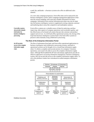 Leveraging the Power of the Web Using E-Intelligence


                              e-mail, fax, and kiosks – e-business systems also offer an additional sales
                              channel.

                              As a new sales campaign progresses, front-office data can be analyzed by the
                              business intelligence system, and/or campaign management application to fine-
                              tune the current campaign, and to provide valuable information for future
                              campaigns. Information from external information providers may also be input
                              into the business intelligence system to supplement existing corporate customer
                              and marketing data in areas like competitive and marketplace analysis.

Front-office systems          Front-office systems are a valuable source of data for analyzing, and thus
also provide valuable         improving, other aspects of company operations such as product quality, and
information for               the effectiveness of in-bound call centers that provide customer and product
business intelligence         support and services. As with back-office operational systems, the closing of the
processing                    loop from business intelligence systems back to the front-office systems at
                              present is done manually using collaborative processing.

                        The Role of the Enterprise Information Portal
An EIP provides               The flow of information from back- and front-office operational applications to
access to the complete        business intelligence and collaborative processing systems, and back to
information supply            operational systems can be thought of as a closed-loop information supply
chain                         chain. To obtain a complete and accurate picture of a company’s business
                              operations, users need to be able to access the complete information supply
                              chain. Although Web-enabled OLAP tools and analytic applications provide an
                              effective approach to accessing information managed by a business intelligence
                              system, they do not provide access to the complete information supply chain. To
                              solve this problem vendors have introduced so-called enterprise information
                              portals.

                                                       Partners      Employees        Consumers
                                                        Extranet       intranet       Internet

                                                                Information channels


                                                           Personalization & customization

                                          Publishing and              Business               Subscription &
                                                                     information
                                         directory services            directory            delivery services

                                           Collaborative             Information                 Application
                                            interfaces                interfaces                 interfaces




                                     Collaborative                      Business        e-business       Front- &
                                                        Internet       intelligence                     back-office
                                       systems           feeds            system         systems         systems


DataBase Associates                                                                                                   8
 