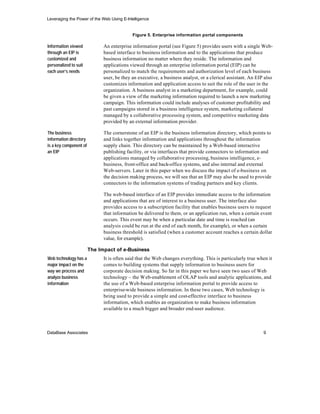 Leveraging the Power of the Web Using E-Intelligence


                                            Figure 5. Enterprise information portal components

Information viewed            An enterprise information portal (see Figure 5) provides users with a single Web-
through an EIP is             based interface to business information and to the applications that produce
customized and                business information no matter where they reside. The information and
personalized to suit          applications viewed through an enterprise information portal (EIP) can be
each user’s needs             personalized to match the requirements and authorization level of each business
                              user, be they an executive, a business analyst, or a clerical assistant. An EIP also
                              customizes information and application access to suit the role of the user in the
                              organization. A business analyst in a marketing department, for example, could
                              be given a view of the marketing information required to launch a new marketing
                              campaign. This information could include analyses of customer profitability and
                              past campaigns stored in a business intelligence system, marketing collateral
                              managed by a collaborative processing system, and competitive marketing data
                              provided by an external information provider.

The business                  The cornerstone of an EIP is the business information directory, which points to
information directory         and links together information and applications throughout the information
is a key component of         supply chain. This directory can be maintained by a Web-based interactive
an EIP                        publishing facility, or via interfaces that provide connectors to information and
                              applications managed by collaborative processing, business intelligence, e-
                              business, front-office and back-office systems, and also internal and external
                              Web-servers. Later in this paper when we discuss the impact of e-business on
                              the decision making process, we will see that an EIP may also be used to provide
                              connectors to the information systems of trading partners and key clients.

                              The web-based interface of an EIP provides immediate access to the information
                              and applications that are of interest to a business user. The interface also
                              provides access to a subscription facility that enables business users to request
                              that information be delivered to them, or an application run, when a certain event
                              occurs. This event may be when a particular date and time is reached (an
                              analysis could be run at the end of each month, for example), or when a certain
                              business threshold is satisfied (when a customer account reaches a certain dollar
                              value, for example).

                        The Impact of e-Business
Web technology has a          It is often said that the Web changes everything. This is particularly true when it
major impact on the           comes to building systems that supply information to business users for
way we process and            corporate decision making. So far in this paper we have seen two uses of Web
analyze business              technology – the Web-enablement of OLAP tools and analytic applications, and
information                   the use of a Web-based enterprise information portal to provide access to
                              enterprise-wide business information. In these two cases, Web technology is
                              being used to provide a simple and cost-effective interface to business
                              information, which enables an organization to make business information
                              available to a much bigger and broader end-user audience.



DataBase Associates                                                                                          9
 