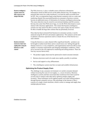Leveraging the Power of the Web Using E-Intelligence


Business intelligence         The Web, however, is also a valuable source of business information.
systems need to be            Information stored on Web servers on the public Internet may, for example, be a
able to process and           potential data source for a data warehouse, or at least be made accessible from
analyze Web data              an EIP. Also, as corporations begin using Internet commerce sites as a sales and
                              marketing channel, the associated business-to-consumer e-business systems
                              become an additional source of information for business intelligence processing.
                              The source data here may be stored in conventional database and file systems,
                              but may also come from Web server logs, or even the Web click-stream as users
                              interact with e-business applications. This means that business intelligence
                              systems not only need to be able to extract new types of data, but also need to
                              be able to handle the huge data volumes that are potentially involved.

                              Once data has been extracted from business-to-consumer systems, it can be
                              analyzed using OLAP tools and analytic applications. This analysis can be used
                              to optimize e-business operations and to evaluate the use of the Internet as a
                              sales channel.

Business decisions            Using the Internet as a sales channel offers significant benefits – products can
need to be made more          be brought to market much faster and at a much lower cost. Selling through the
rapidly when using the        Internet, however, is very competitive, and organizations need to be able to react
Internet as a sales           rapidly to consumer requirements and changing marketplace conditions, if they
channel                       are to succeed in this new approach to marketing and selling products. There are
                              four key success factors here:

                              •   The product supply chain must be optimized to match consumer demand.

                              •   Business decisions need to be made more rapidly, possibly in real-time.

                              •   Service and support is a key differentiator.

                              •   The e-intelligence system must have an open and scalable infrastructure.

                        Optimizing the Product Supply Chain
                              The challenge in any consumer environment is to satisfy consumer demand
                              without incurring the costs of over-supply, i.e., excess inventory. Business
                              intelligence systems and their associated data warehouses have been used for
                              several years to analyze sales data and to optimize product supply and
                              inventory. These techniques can be applied equally well when selling products
                              through Internet commerce servers. One advantage of the Internet is that it
                              consists of a single virtual storefront, which is easier to manage and supply than
                              multiple physical stores.




DataBase Associates                                                                                         10
 