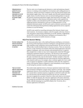 Leveraging the Power of the Web Using E-Intelligence


Allowing business             The low entry cost of employing the Internet as a sales and marketing channel,
partners to access            however, is creating a more competitive environment, and is adding pressure to
internal busines              retail prices, which in turn forces companies to fine tune their profit margins and
information via an EIP        their product supply chains. One way to rapidly and efficiently optimize product
helps them optimize           supply chains is to allow business users in external trading partners to tap into
the product supply            the internal closed-loop information supply chain discussed in this paper. This
chain                         enables companies to share business information and to work cooperatively
                              together to reduce costs and optimize profit margins. The simplest approach to
                              supplying business information to end users in trading partners is via an
                              enterprise information portal. An EIP can be used to customize, personalize, and
                              control the information flowing between trading organizations across corporate
                              extranets or even the Internet.

                              An EIP is also useful for controlling information flow between clients in non-
                              retail situations. An insurance company could, for example, allow key clients to
                              view and analyze claims history information via an EIP, and then, if appropriate,
                              use the EIP to switch from the business intelligence environment to the e-
                              business environment to modify insurance coverage.

                         Real-Time Decision Making
Decision making in the        We discussed earlier, how, in the traditional business intelligence environment,
Internet environment          the closing of the loop between business intelligence and operational systems is
may have to be made           done manually using collaborative processing documents. We also saw how an
in real time                  EIP provides a similar feedback loop to e-business systems. There are situations,
                              however, in the e-business environment where this manual approach to decision
                              making is inadequate, and a more dynamic and automated process is required.
                              One example here is where we may want to dynamically control the Web pages
                              displayed to potential e-business customers. The decisions in this situation
                              could be based on parameters such as the buying power of each customer and
                              the types of products they may be interested in. Another example is where the
                              customer expects an immediate decision when using the e-business application.
                              This situation could occur, for example, when a customer applies for a new credit
                              card, or requests an upgrade to a gold or platinum credit card. The competitive
                              nature of the Internet requires companies to react immediately to such requests,
                              or risk losing the customer to another company.

There are several             The need to make rapid decisions in e-business operations leads to the notion
different requirements        that our business intelligence systems need to operate in real time. This real-time
when processing               requirement, however, has several flavors. Returning to the credit card example,
information and               let’s assume that a customer requests an upgrade to a platinum credit card, that
making decisions in           he or she has been with the financial institution for one year, and that the
real time                     decision to upgrade the customer is based on a three-year return on investment
                              (ROI). To make this decision, the e-business application will need to determine
                              the existing one year ROI of the customer, and predict, based on the customer’s
                              profile, what the remaining two-year ROI is likely to be. To do this, the e-
                              business application will need to:


DataBase Associates                                                                                         11
 