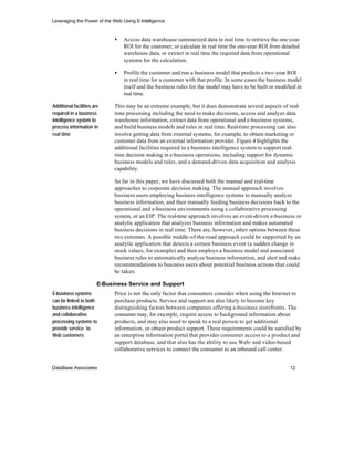 Leveraging the Power of the Web Using E-Intelligence


                              •   Access data warehouse summarized data in real time to retrieve the one-year
                                  ROI for the customer, or calculate in real time the one-year ROI from detailed
                                  warehouse data, or extract in real time the required data from operational
                                  systems for the calculation.

                              •   Profile the customer and run a business model that predicts a two-year ROI
                                  in real time for a customer with that profile. In some cases the business model
                                  itself and the business rules for the model may have to be built or modified in
                                  real time.

Additional facilities are     This may be an extreme example, but it does demonstrate several aspects of real-
required in a business        time processing including the need to make decisions, access and analyze data
intelligence system to        warehouse information, extract data from operational and e-business systems,
process information in        and build business models and rules in real time. Real-time processing can also
real time                     involve getting data from external systems, for example, to obtain marketing or
                              customer data from an external information provider. Figure 4 highlights the
                              additional facilities required in a business intelligence system to support real-
                              time decision making in e-business operations, including support for dynamic
                              business models and rules, and a demand-driven data acquisition and analysis
                              capability.

                              So far in this paper, we have discussed both the manual and real-time
                              approaches to corporate decision making. The manual approach involves
                              business users employing business intelligence systems to manually analyze
                              business information, and then manually feeding business decisions back to the
                              operational and e-business environments using a collaborative processing
                              system, or an EIP. The real-time approach involves an event-driven e-business or
                              analytic application that analyzes business information and makes automated
                              business decisions in real time. There are, however, other options between these
                              two extremes. A possible middle-of-the-road approach could be supported by an
                              analytic application that detects a certain business event (a sudden change in
                              stock values, for example) and then employs a business model and associated
                              business rules to automatically analyze business information, and alert and make
                              recommendations to business users about potential business actions that could
                              be taken.

                        E-Business Service and Support
E-business systems            Price is not the only factor that consumers consider when using the Internet to
can be linked to both         purchase products. Service and support are also likely to become key
business intelligence         distinguishing factors between companies offering e-business storefronts. The
and collaborative             consumer may, for exa mple, require access to background information about
processing systems to         products, and may also need to speak to a real person to get additional
provide service to            information, or obtain product support. These requirements could be satisfied by
Web customers                 an enterprise information portal that provides consumer access to a product and
                              support database, and that also has the ability to use Web- and video-based
                              collaborative services to connect the consumer to an inbound call center.


DataBase Associates                                                                                         12
 